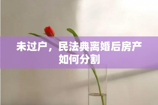未过户，民法典离婚后房产如何分割