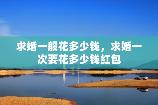 求婚一般花多少钱，求婚一次要花多少钱红包