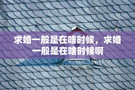 求婚一般是在啥时候，求婚一般是在啥时候啊