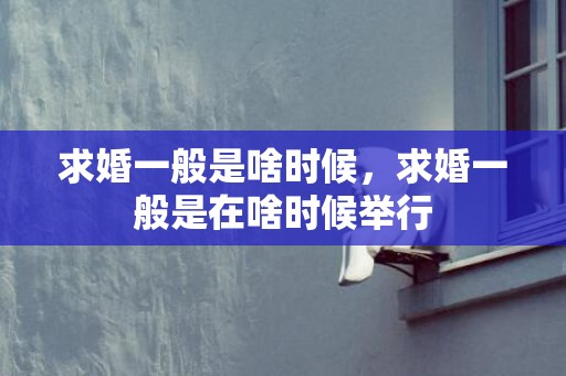 求婚一般是啥时候，求婚一般是在啥时候举行