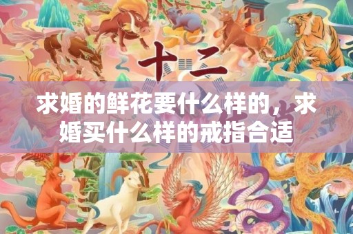 求婚的鲜花要什么样的，求婚买什么样的戒指合适