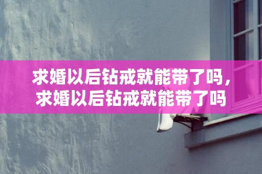 求婚以后钻戒就能带了吗，求婚以后钻戒就能带了吗