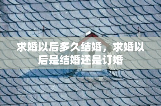 求婚以后多久结婚，求婚以后是结婚还是订婚