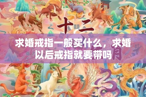 求婚戒指一般买什么，求婚以后戒指就要带吗