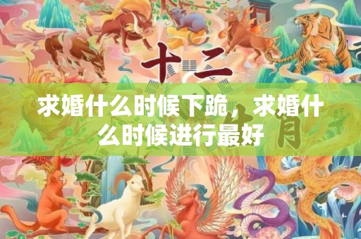 求婚什么时候下跪，求婚什么时候进行最好