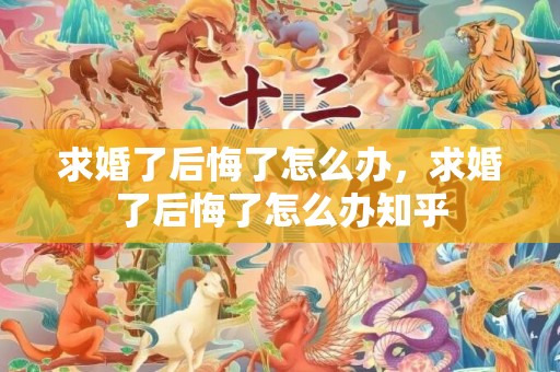 求婚了后悔了怎么办，求婚了后悔了怎么办知乎