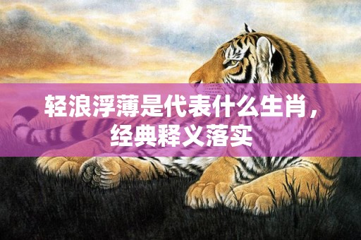 轻浪浮薄是代表什么生肖，经典释义落实