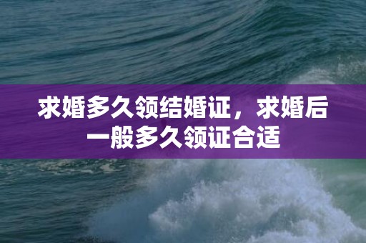 求婚多久领结婚证，求婚后一般多久领证合适