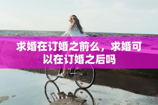 求婚在订婚之前么，求婚可以在订婚之后吗