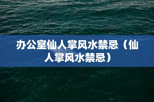 办公室仙人掌风水禁忌（仙人掌风水禁忌）