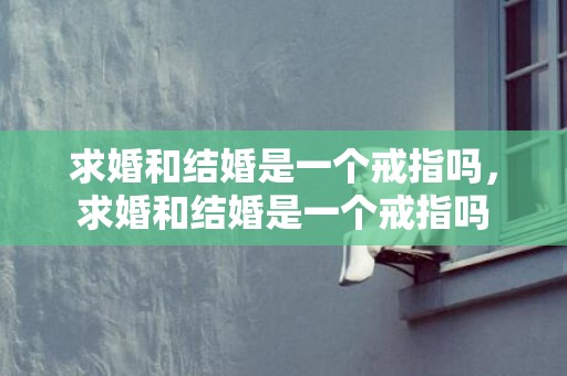 求婚和结婚是一个戒指吗，求婚和结婚是一个戒指吗