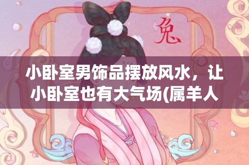 小卧室男饰品摆放风水，让小卧室也有大气场(属羊人卧室摆放什么饰品)