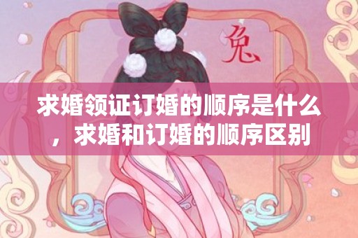 求婚领证订婚的顺序是什么，求婚和订婚的顺序区别