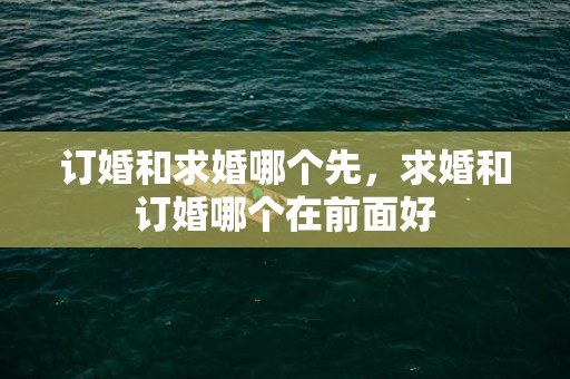 订婚和求婚哪个先，求婚和订婚哪个在前面好