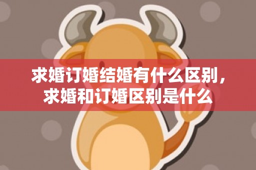 求婚订婚结婚有什么区别，求婚和订婚区别是什么