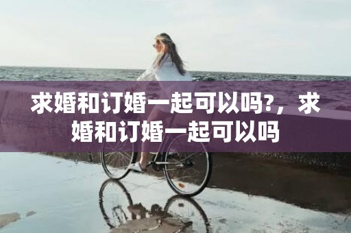 求婚和订婚一起可以吗?，求婚和订婚一起可以吗