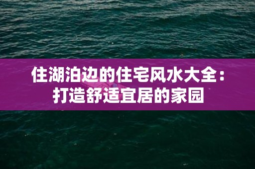 住湖泊边的住宅风水大全：打造舒适宜居的家园