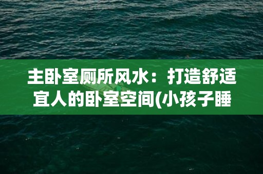 主卧室厕所风水：打造舒适宜人的卧室空间(小孩子睡主卧室风水好吗)