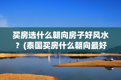 买房选什么朝向房子好风水？(泰国买房什么朝向最好)
