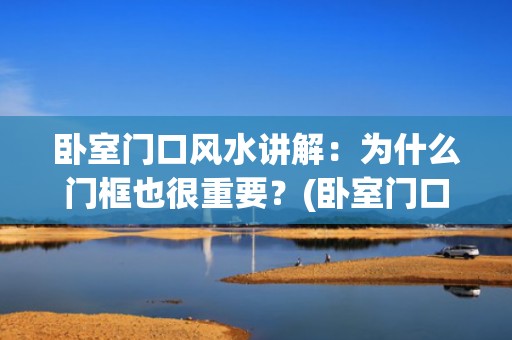 卧室门口风水讲解：为什么门框也很重要？(卧室门口风水十大禁忌)