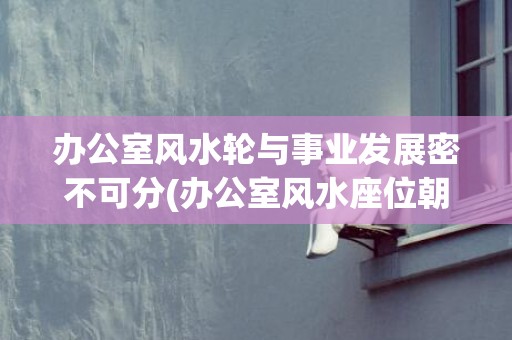 办公室风水轮与事业发展密不可分(办公室风水座位朝向)