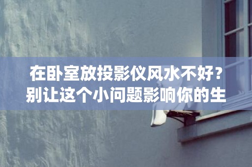在卧室放投影仪风水不好？别让这个小问题影响你的生活品质(卧室放投影仪还是电视好)