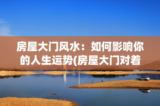 房屋大门风水：如何影响你的人生运势(房屋大门对着卧室的门好不好)