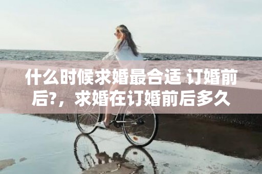 什么时候求婚最合适 订婚前后?，求婚在订婚前后多久结婚