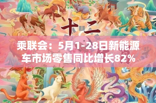 乘联会：5月1-28日新能源车市场零售同比增长82%