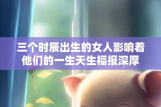 三个时辰出生的女人影响着他们的一生天生福报深厚