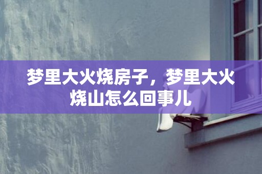 梦里大火烧房子，梦里大火烧山怎么回事儿