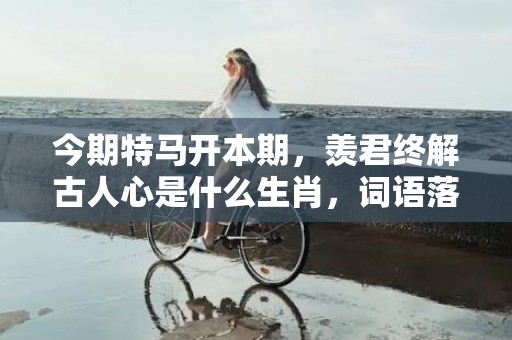 今期特马开本期，羡君终解古人心是什么生肖，词语落实解释
