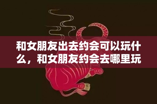 和女朋友出去约会可以玩什么，和女朋友约会去哪里玩
