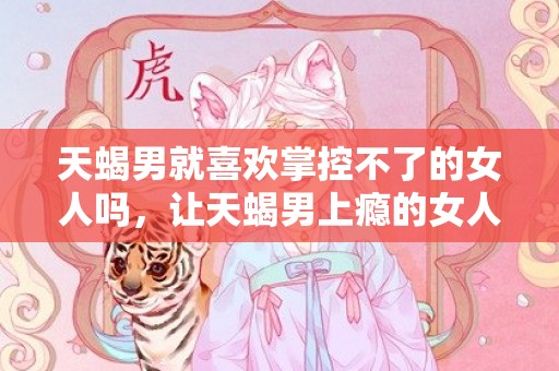 天蝎男就喜欢掌控不了的女人吗，让天蝎男上瘾的女人