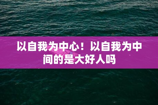 以自我为中心！以自我为中间的是大好人吗