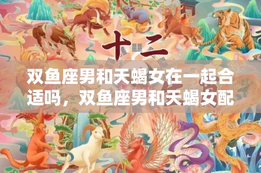 双鱼座男和天蝎女在一起合适吗，双鱼座男和天蝎女配对指数？双鱼座男和天蝎女座配吗
