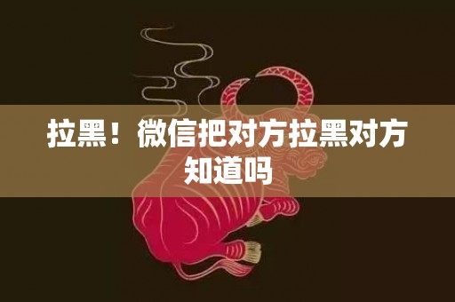拉黑！微信把对方拉黑对方知道吗