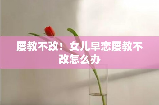 屡教不改！女儿早恋屡教不改怎么办