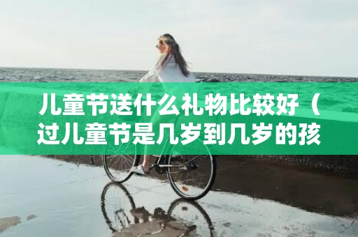儿童节送什么礼物比较好（过儿童节是几岁到几岁的孩子）