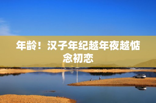 年龄！汉子年纪越年夜越惦念初恋