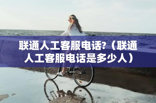联通人工客服电话?（联通人工客服电话是多少人）