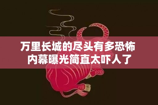 万里长城的尽头有多恐怖 内幕曝光简直太吓人了
