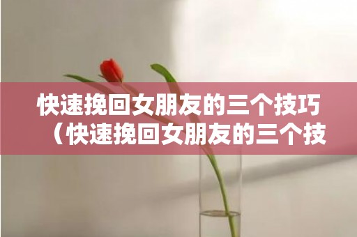 快速挽回女朋友的三个技巧（快速挽回女朋友的三个技巧是什么）