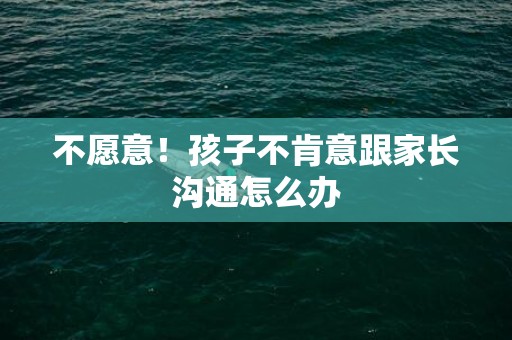 不愿意！孩子不肯意跟家长沟通怎么办