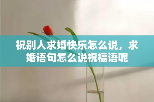 祝别人求婚快乐怎么说，求婚语句怎么说祝福语呢