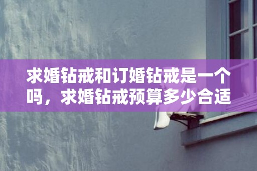求婚钻戒和订婚钻戒是一个吗，求婚钻戒预算多少合适