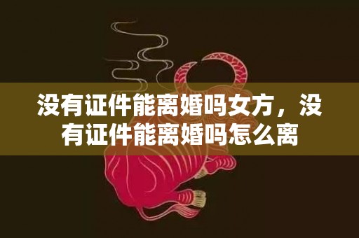 没有证件能离婚吗女方，没有证件能离婚吗怎么离