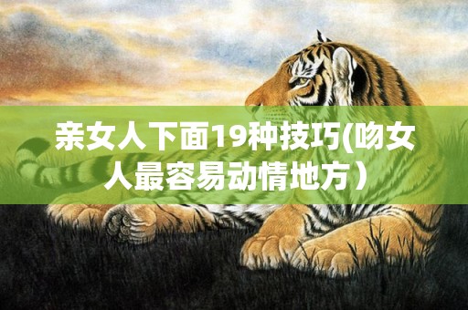 亲女人下面19种技巧(吻女人最容易动情地方）