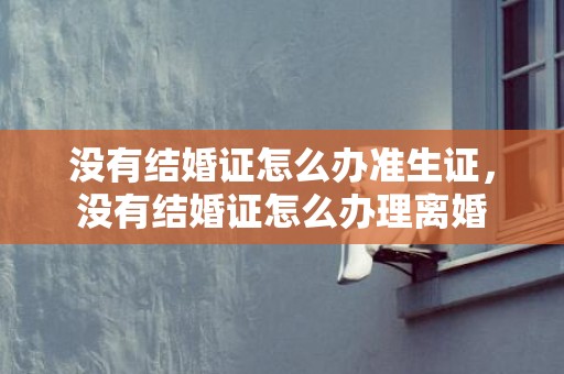 没有结婚证怎么办准生证，没有结婚证怎么办理离婚