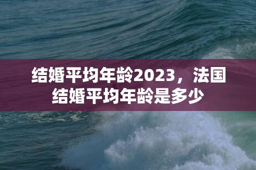结婚平均年龄2023，法国结婚平均年龄是多少